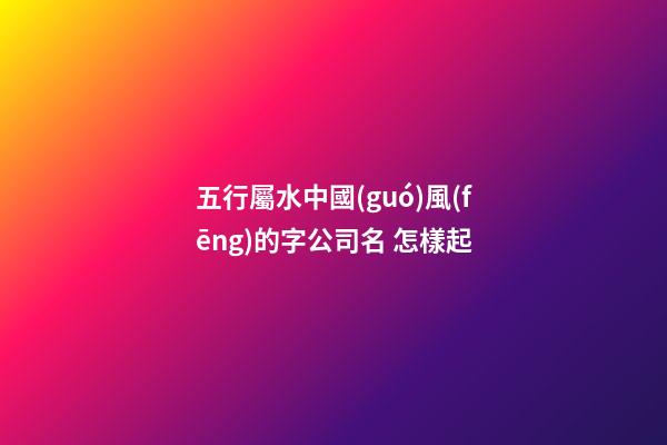 五行屬水中國(guó)風(fēng)的字公司名 怎樣起-第1張-公司起名-玄機(jī)派